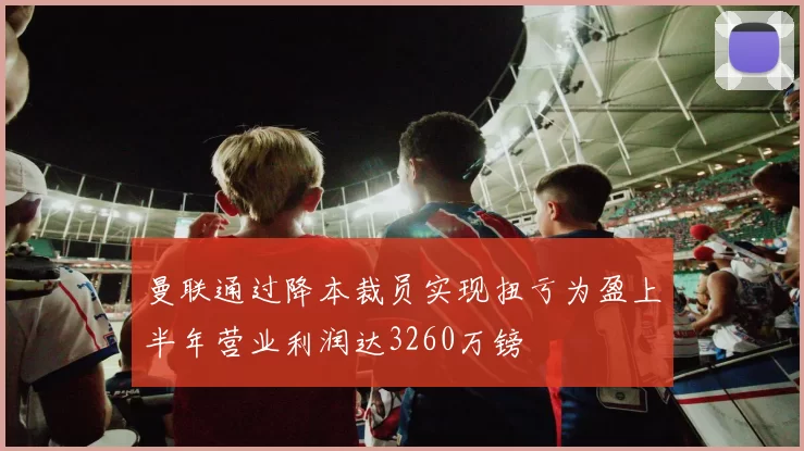 曼联通过降本裁员实现扭亏为盈上半年营业利润达3260万镑
