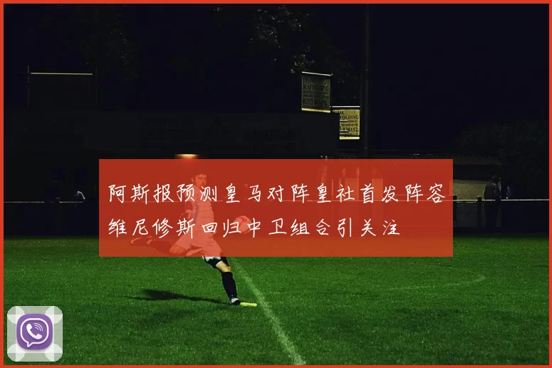 阿斯报预测皇马对阵皇社首发阵容维尼修斯回归中卫组合引关注