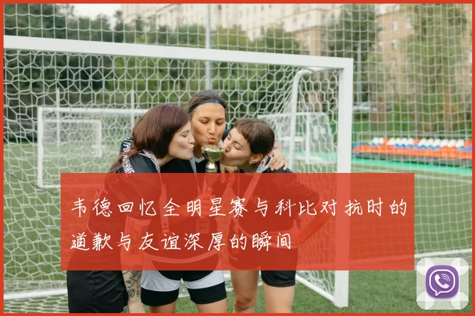 韦德回忆全明星赛与科比对抗时的道歉与友谊深厚的瞬间
