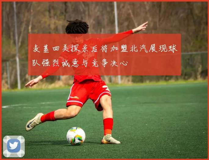 麦基回美探亲后将加盟北汽展现球队强烈诚意与竞争决心