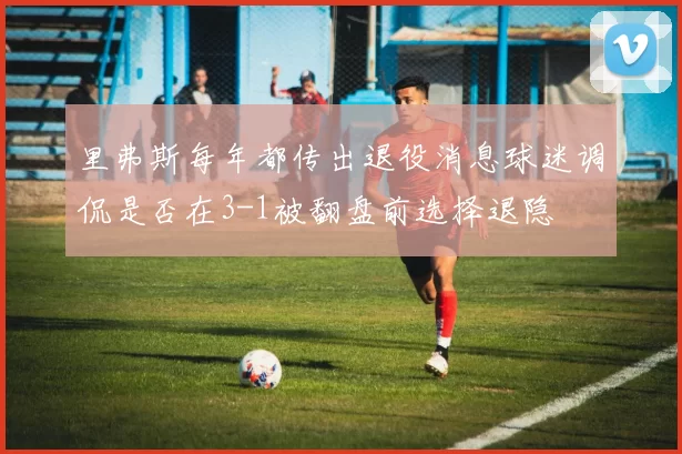 里弗斯每年都传出退役消息球迷调侃是否在3-1被翻盘前选择退隐