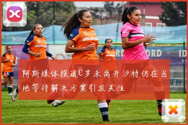 阿斯媒体报道C罗未离开沙特仍在当地等待解决方案引发关注