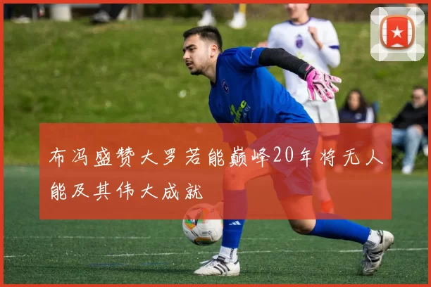 布冯盛赞大罗若能巅峰20年将无人能及其伟大成就