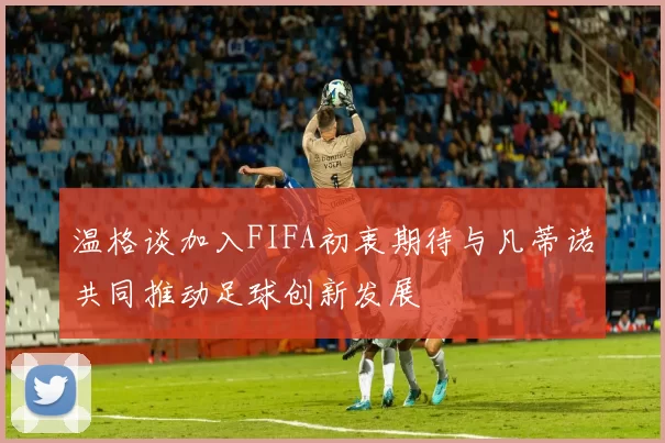 温格谈加入FIFA初衷期待与凡蒂诺共同推动足球创新发展