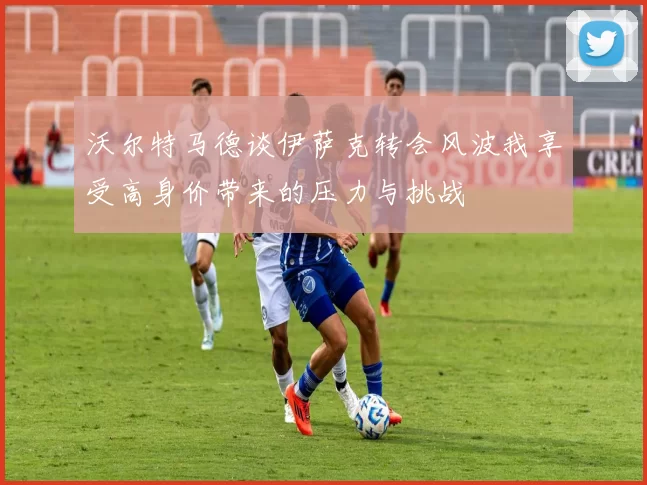 沃尔特马德谈伊萨克转会风波我享受高身价带来的压力与挑战