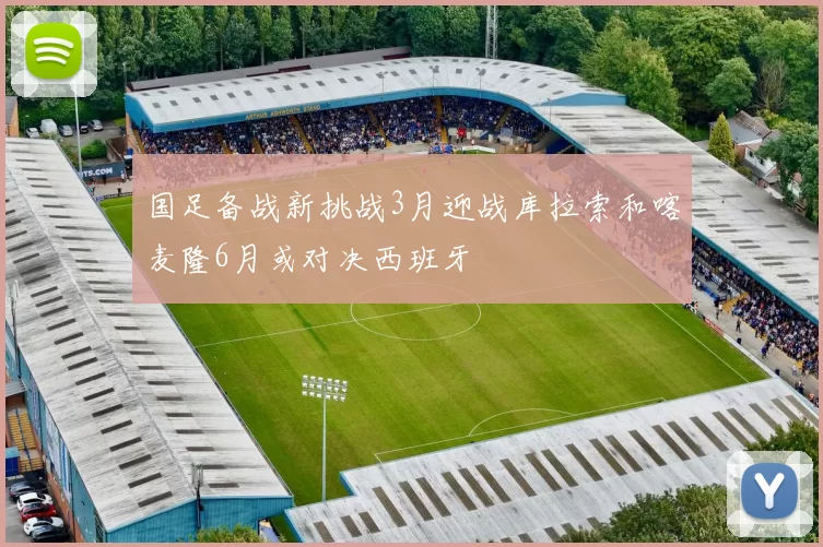 国足备战新挑战3月迎战库拉索和喀麦隆6月或对决西班牙