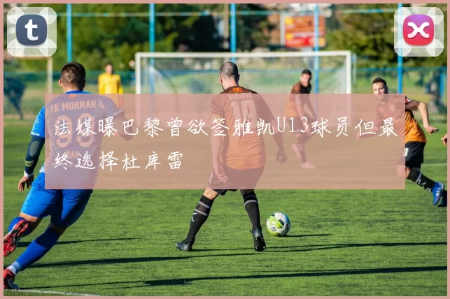 法媒曝巴黎曾欲签雅凯U13球员但最终选择杜库雷
