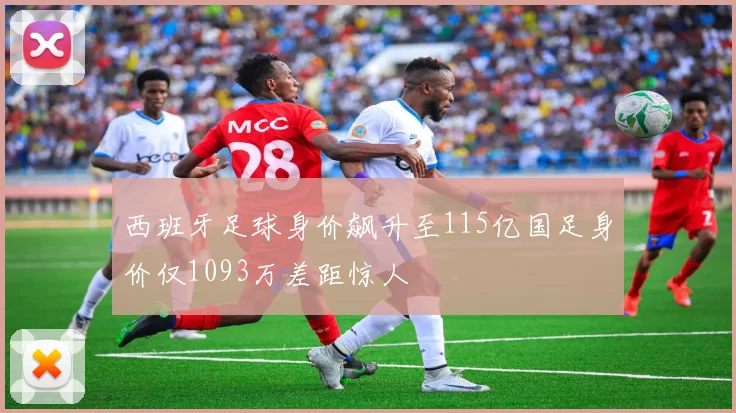 西班牙足球身价飙升至115亿国足身价仅1093万差距惊人