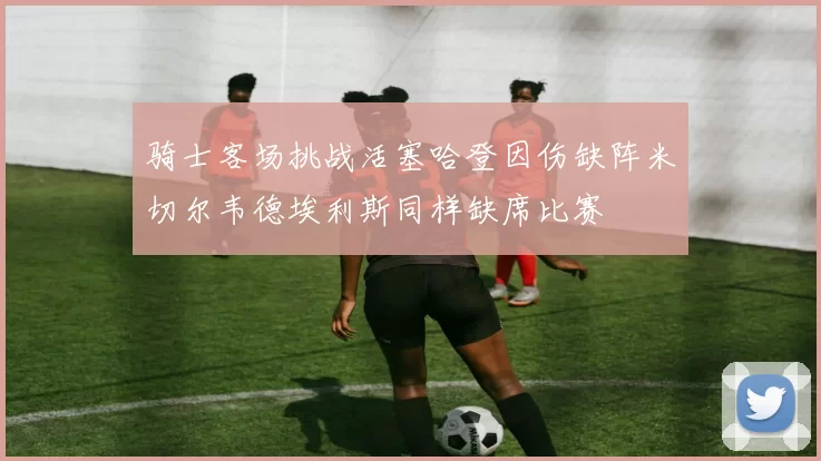 骑士客场挑战活塞哈登因伤缺阵米切尔韦德埃利斯同样缺席比赛