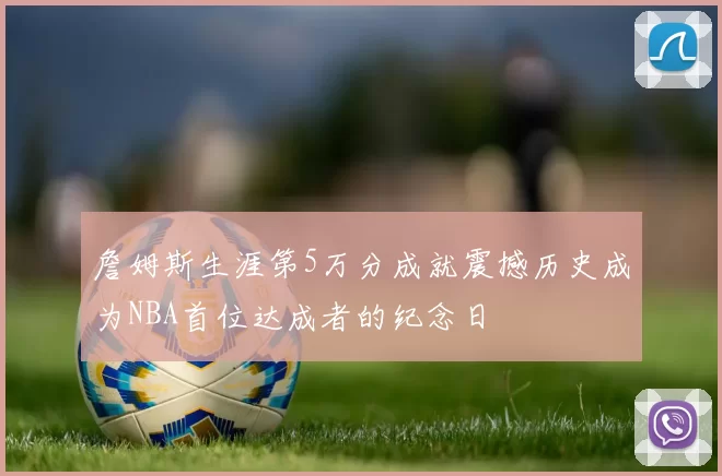 詹姆斯生涯第5万分成就震撼历史成为NBA首位达成者的纪念日