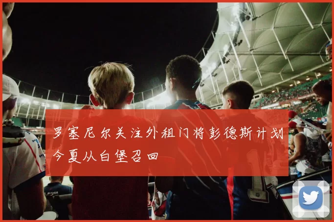 罗塞尼尔关注外租门将彭德斯计划今夏从白堡召回