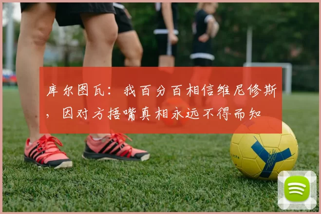 库尔图瓦：我百分百相信维尼修斯，因对方捂嘴真相永远不得而知