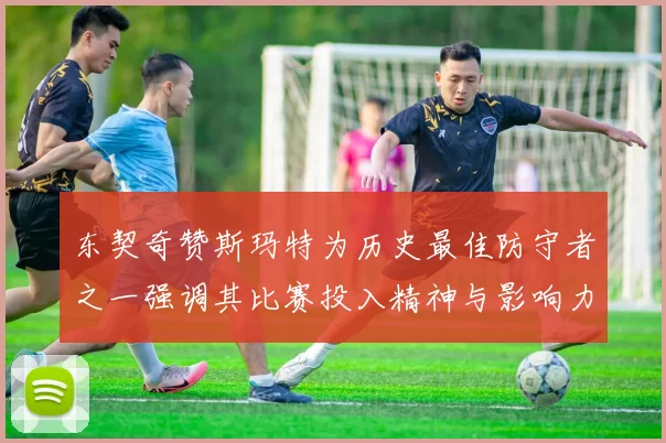 东契奇赞斯玛特为历史最佳防守者之一强调其比赛投入精神与影响力