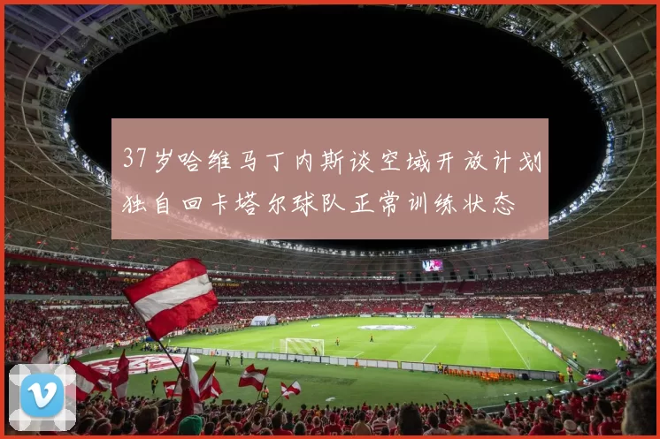 37岁哈维马丁内斯谈空域开放计划独自回卡塔尔球队正常训练状态
