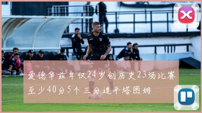 爱德华兹年仅24岁创历史23场比赛至少40分5个三分追平塔图姆