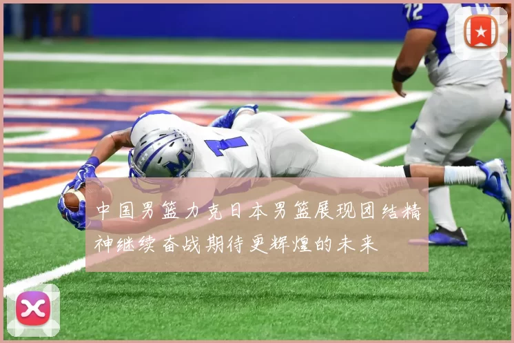 中国男篮力克日本男篮展现团结精神继续奋战期待更辉煌的未来