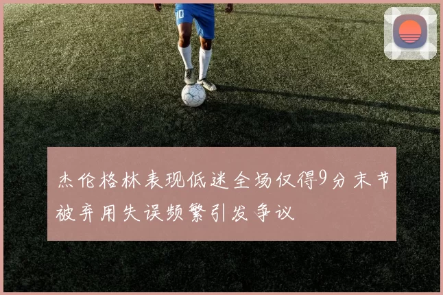 杰伦格林表现低迷全场仅得9分末节被弃用失误频繁引发争议