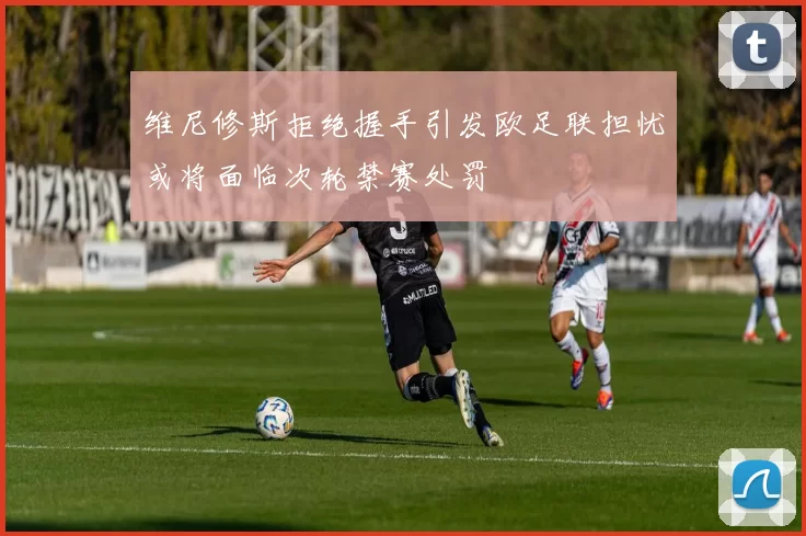 维尼修斯拒绝握手引发欧足联担忧或将面临次轮禁赛处罚