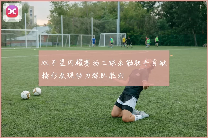 双子星闪耀赛场三球米勒联手贡献精彩表现助力球队胜利