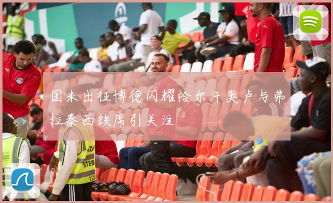国米出征博德闪耀恰尔汗奥卢与弗拉泰西缺席引关注